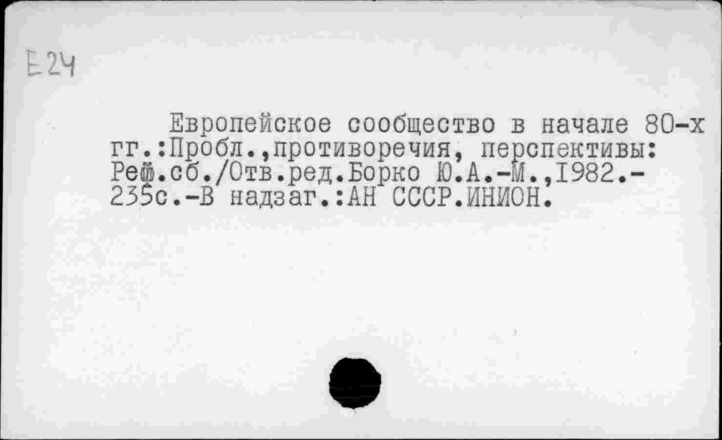 ﻿£24
Европейское сообщество в начале 80-х гг.:Пробл.»противоречия, перспективы: Рей.сб./Отв.ред.Борко Ю.А.-М.,1982.-235с.-В надзаг.:АН СССР.ИНИОН.